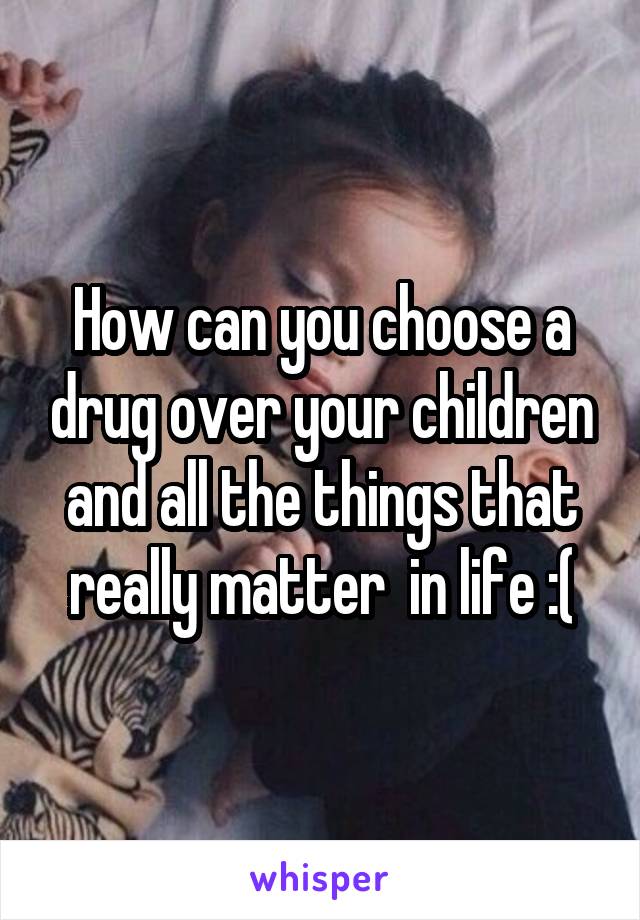 How can you choose a drug over your children and all the things that really matter  in life :(