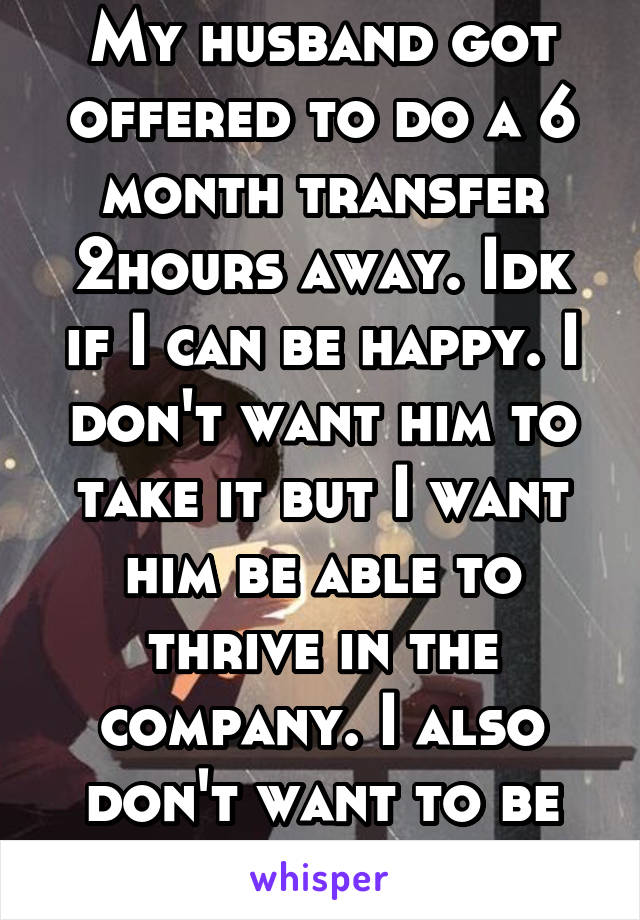 My husband got offered to do a 6 month transfer 2hours away. Idk if I can be happy. I don't want him to take it but I want him be able to thrive in the company. I also don't want to be away from him