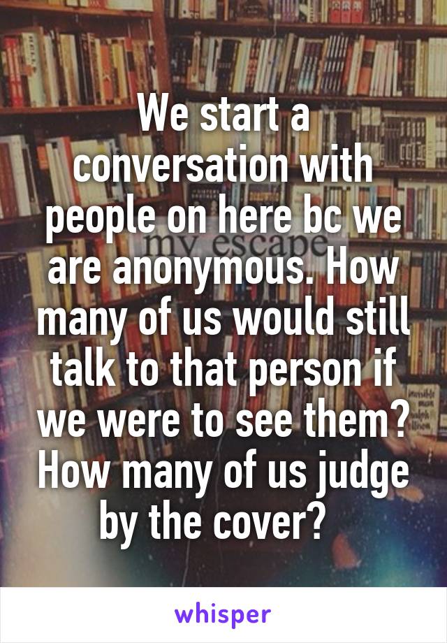 We start a conversation with people on here bc we are anonymous. How many of us would still talk to that person if we were to see them? How many of us judge by the cover?  