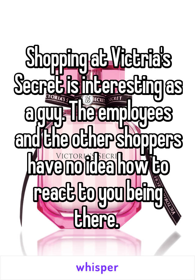 Shopping at Victria's Secret is interesting as a guy. The employees and the other shoppers have no idea how to react to you being there. 