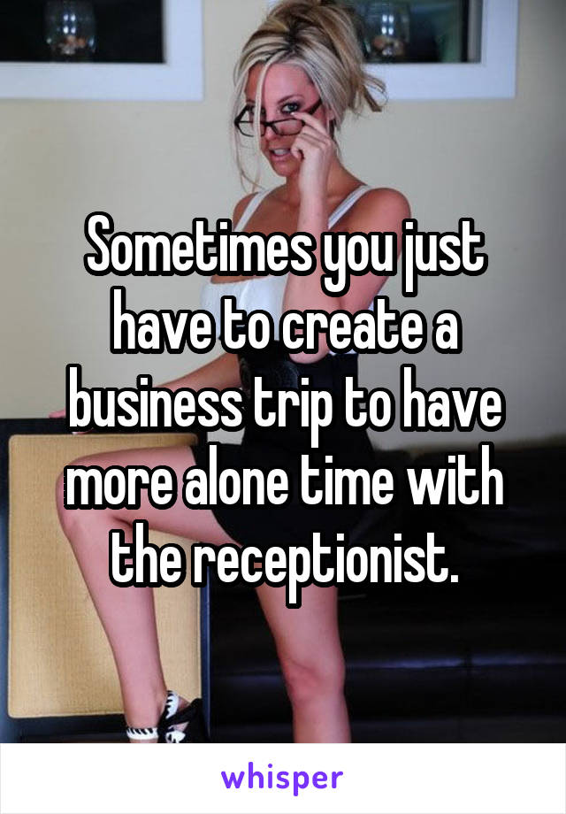 Sometimes you just have to create a business trip to have more alone time with the receptionist.