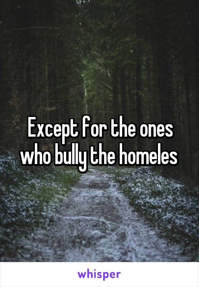 Except for the ones who bully the homeles 