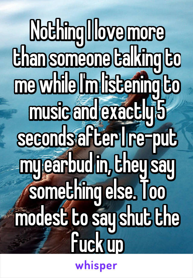 Nothing I love more than someone talking to me while I'm listening to music and exactly 5 seconds after I re-put my earbud in, they say something else. Too modest to say shut the fuck up