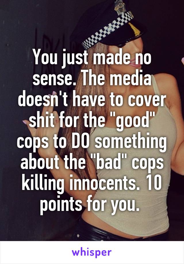 You just made no sense. The media doesn't have to cover shit for the "good" cops to DO something about the "bad" cops killing innocents. 10 points for you. 