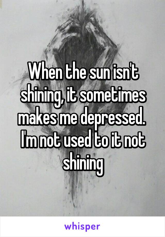 When the sun isn't shining, it sometimes makes me depressed. 
I'm not used to it not shining