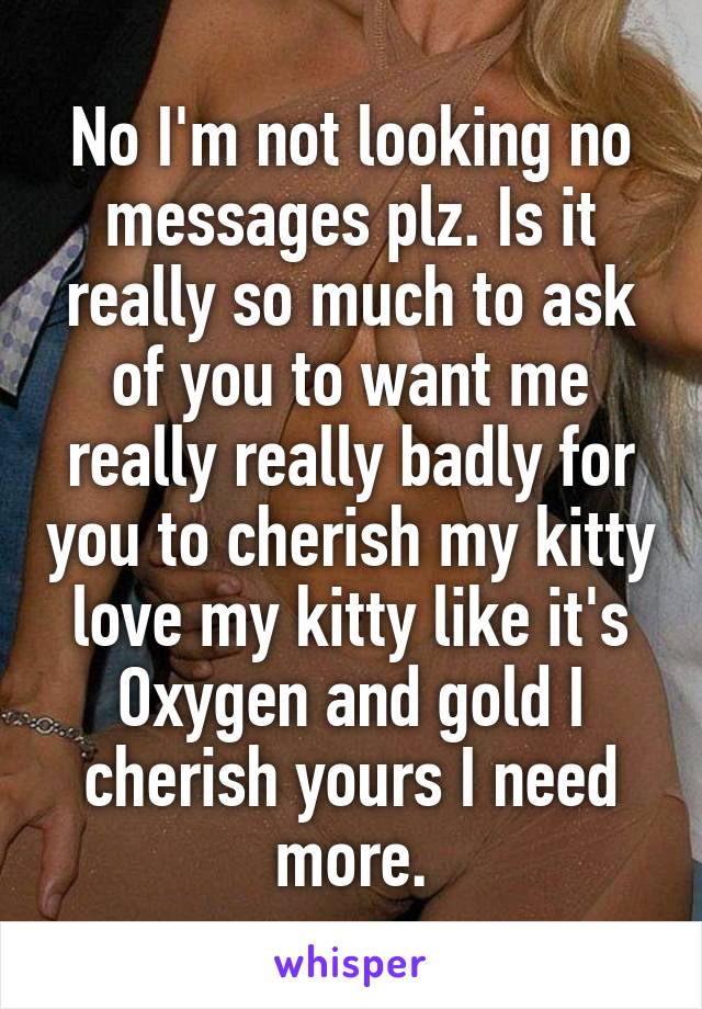 No I'm not looking no messages plz. Is it really so much to ask of you to want me really really badly for you to cherish my kitty love my kitty like it's Oxygen and gold I cherish yours I need more.