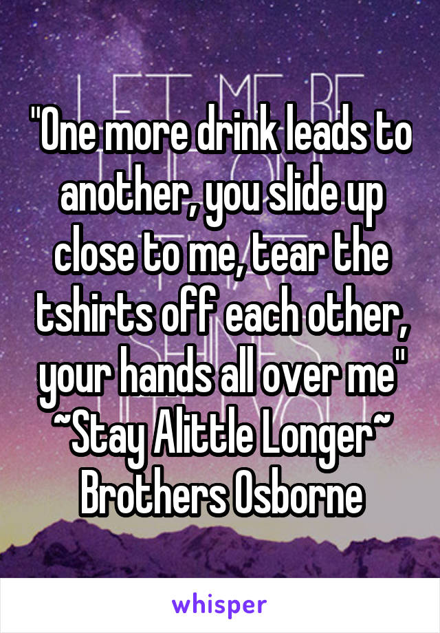 "One more drink leads to another, you slide up close to me, tear the tshirts off each other, your hands all over me"
~Stay Alittle Longer~
Brothers Osborne