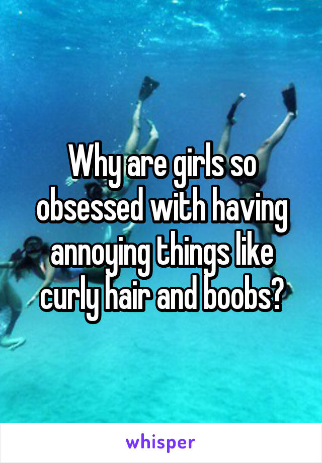 Why are girls so obsessed with having annoying things like curly hair and boobs?