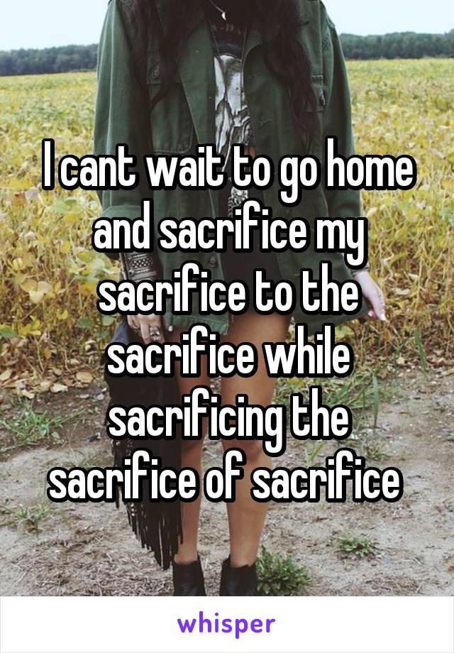 I cant wait to go home and sacrifice my sacrifice to the sacrifice while sacrificing the sacrifice of sacrifice 