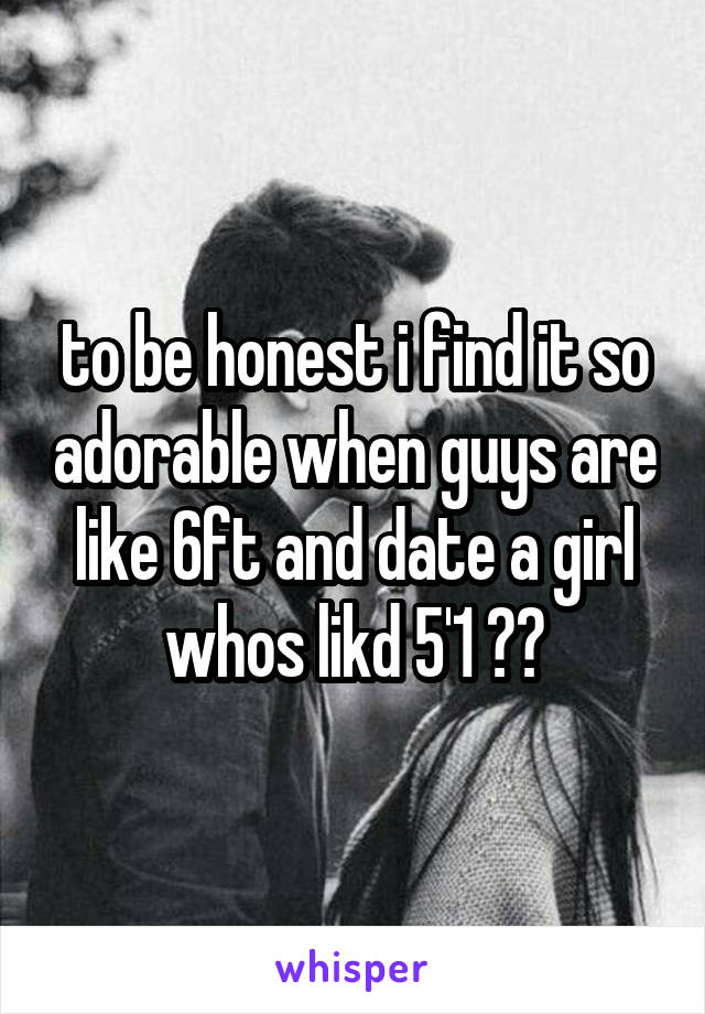 to be honest i find it so adorable when guys are like 6ft and date a girl whos likd 5'1 😂😂