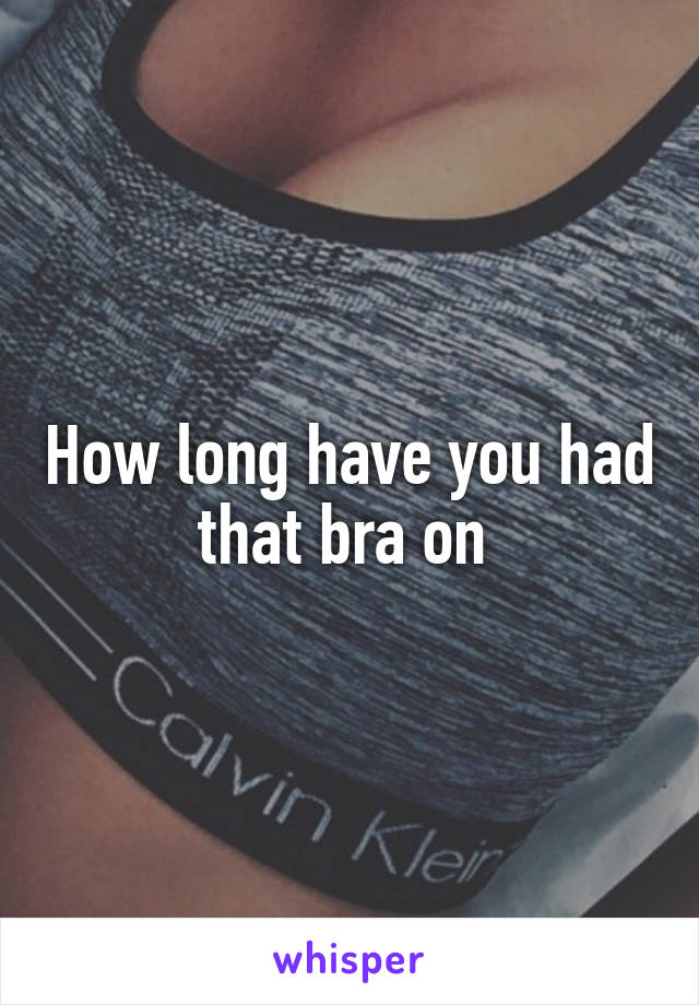 How long have you had that bra on 