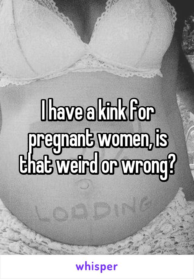 I have a kink for pregnant women, is that weird or wrong?