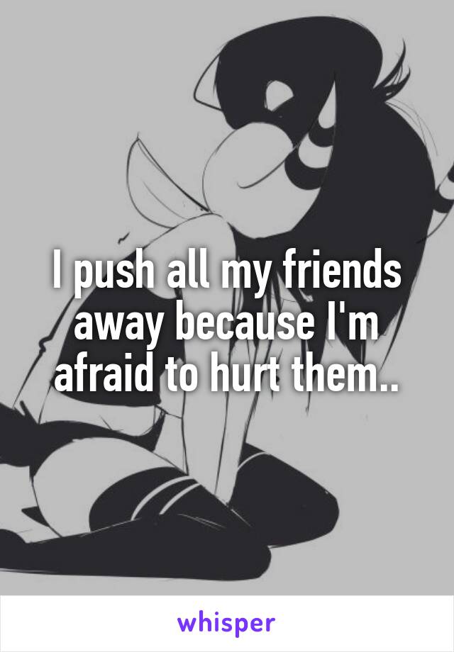 I push all my friends away because I'm afraid to hurt them..