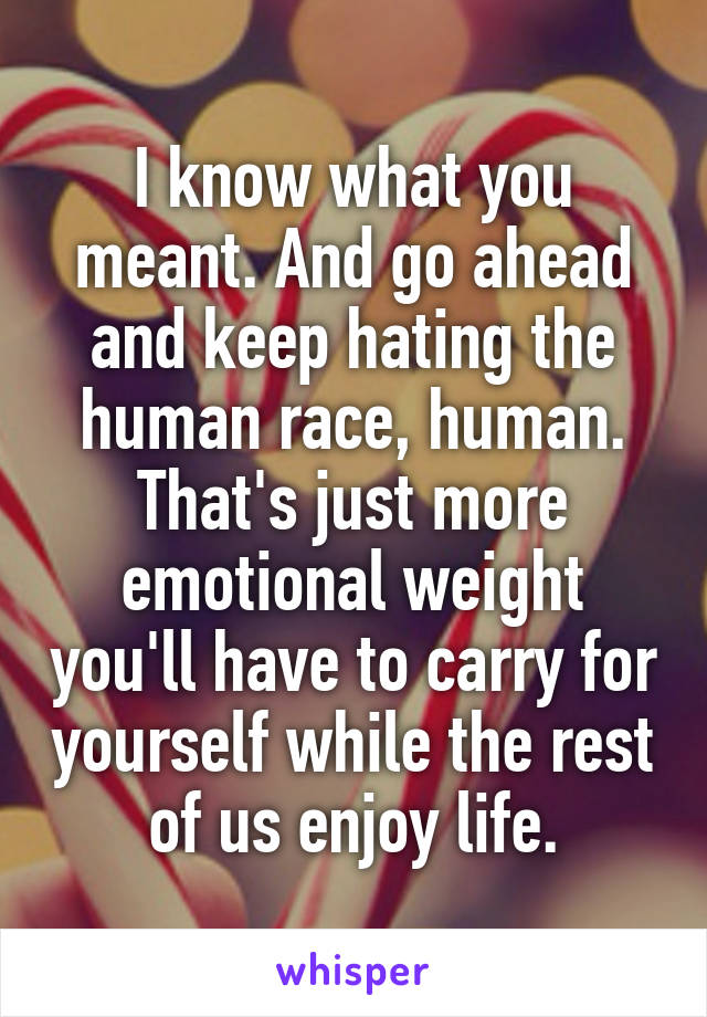 I know what you meant. And go ahead and keep hating the human race, human. That's just more emotional weight you'll have to carry for yourself while the rest of us enjoy life.