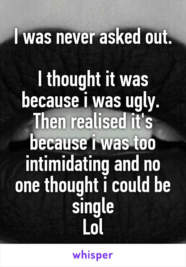 I was never asked out. 
I thought it was because i was ugly. 
Then realised it's because i was too intimidating and no one thought i could be single
Lol