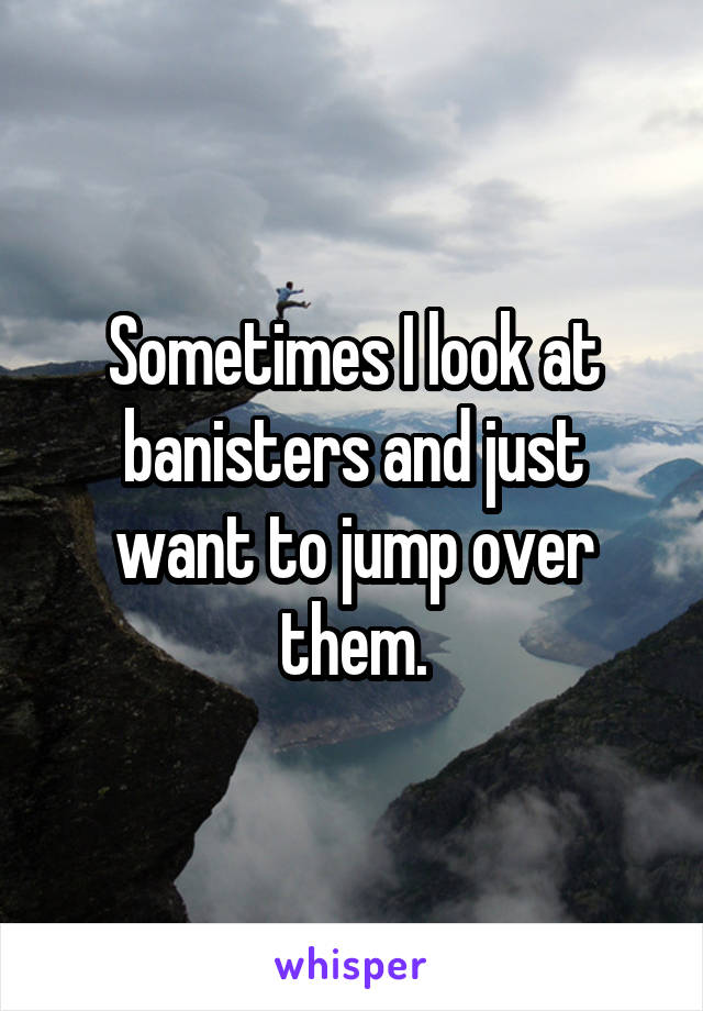 Sometimes I look at banisters and just want to jump over them.