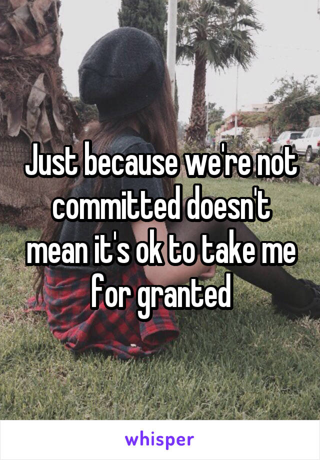 Just because we're not committed doesn't mean it's ok to take me for granted