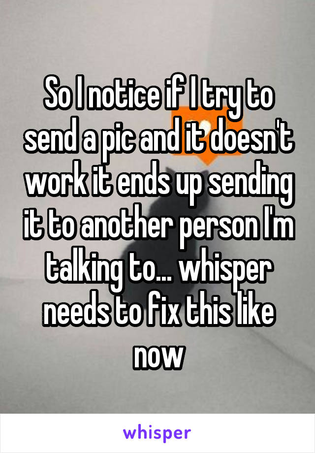 So I notice if I try to send a pic and it doesn't work it ends up sending it to another person I'm talking to... whisper needs to fix this like now