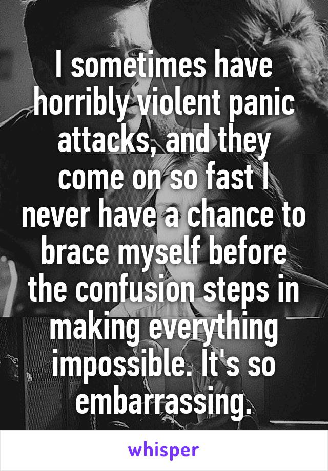 I sometimes have horribly violent panic attacks, and they come on so fast I never have a chance to brace myself before the confusion steps in making everything impossible. It's so embarrassing.