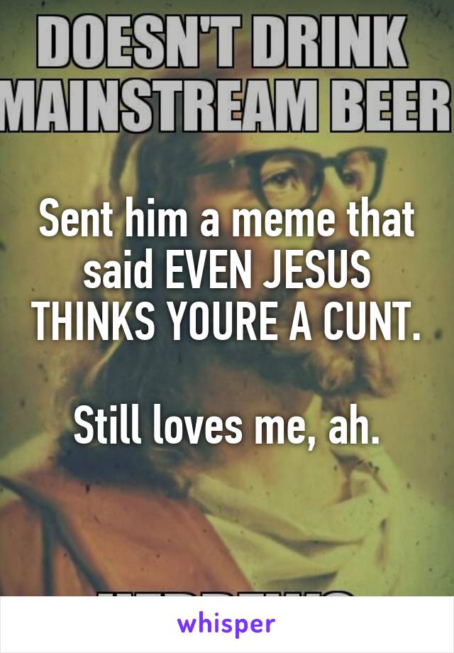 Sent him a meme that said EVEN JESUS THINKS YOURE A CUNT.

Still loves me, ah.