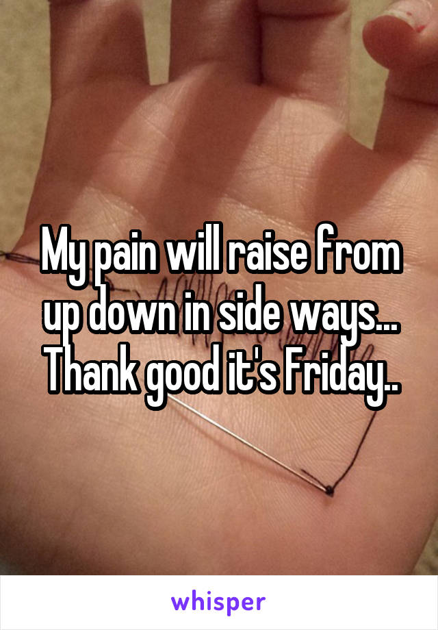 My pain will raise from up down in side ways... Thank good it's Friday..