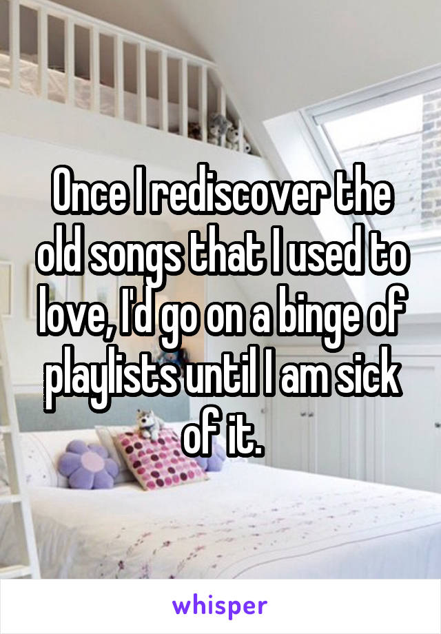 Once I rediscover the old songs that I used to love, I'd go on a binge of playlists until I am sick of it.