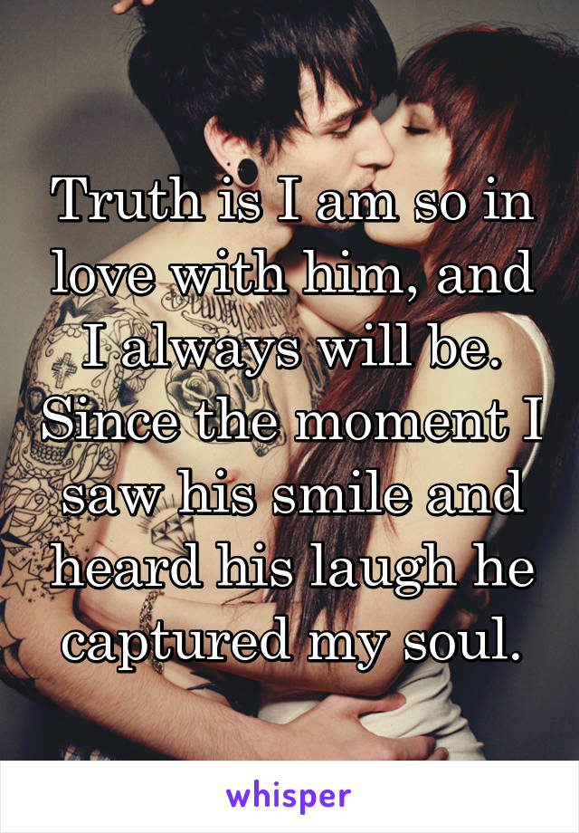 Truth is I am so in love with him, and I always will be. Since the moment I saw his smile and heard his laugh he captured my soul.