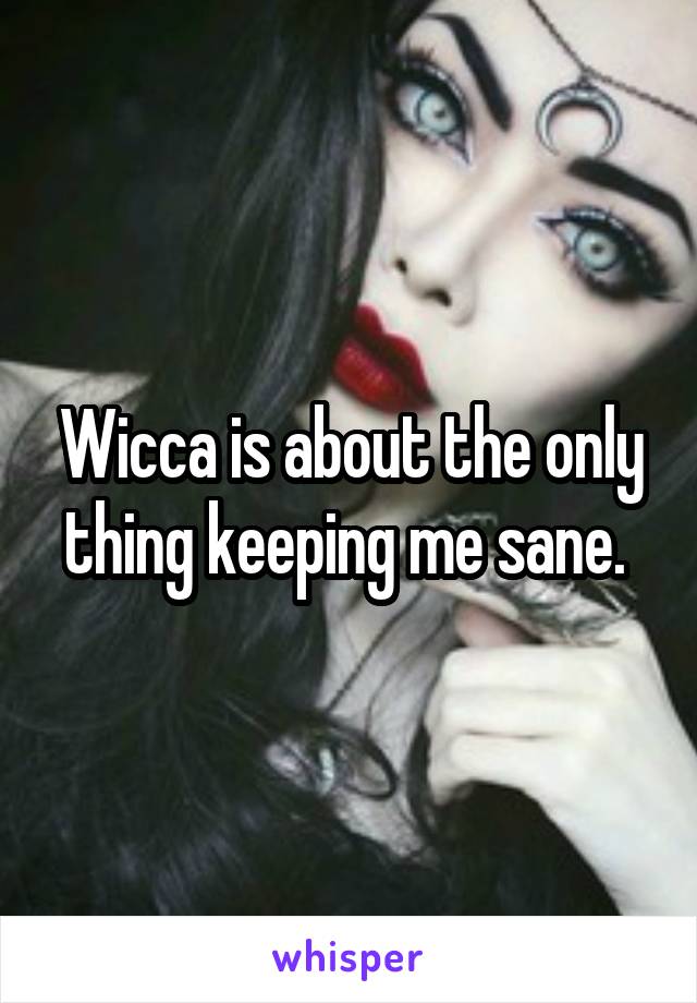 Wicca is about the only thing keeping me sane. 