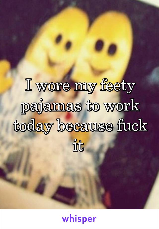 I wore my feety pajamas to work today because fuck it 