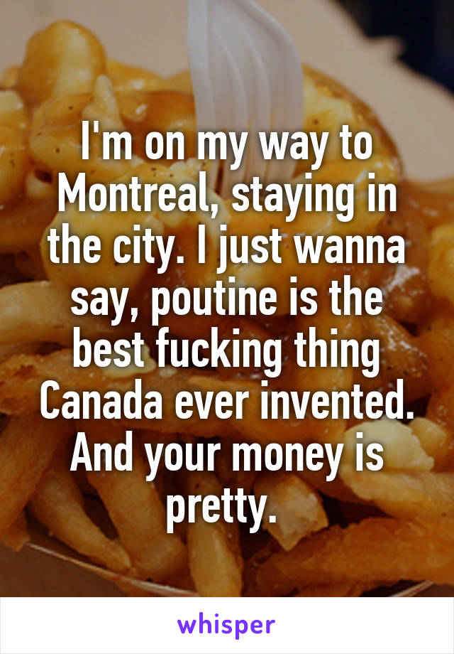 I'm on my way to Montreal, staying in the city. I just wanna say, poutine is the best fucking thing Canada ever invented. And your money is pretty. 