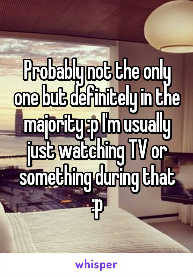 Probably not the only one but definitely in the majority :p I'm usually just watching TV or something during that :p