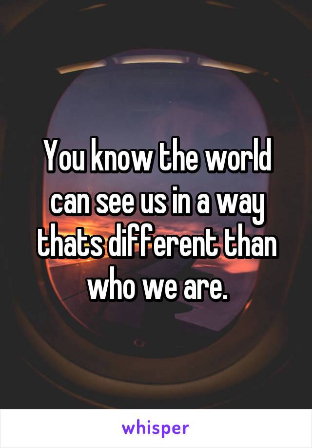 You know the world can see us in a way thats different than who we are.