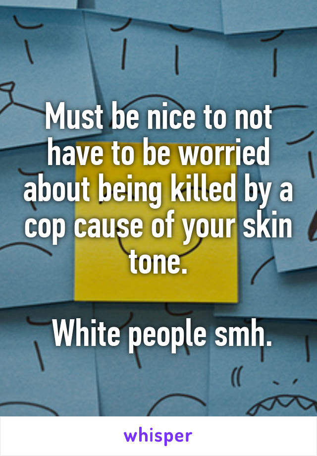 Must be nice to not have to be worried about being killed by a cop cause of your skin tone.

 White people smh.