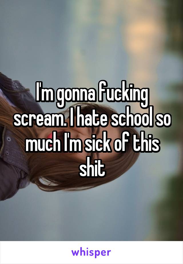 I'm gonna fucking scream. I hate school so much I'm sick of this shit