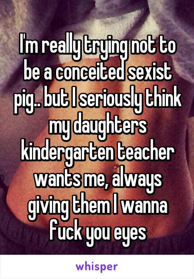 I'm really trying not to be a conceited sexist pig.. but I seriously think my daughters kindergarten teacher wants me, always giving them I wanna fuck you eyes