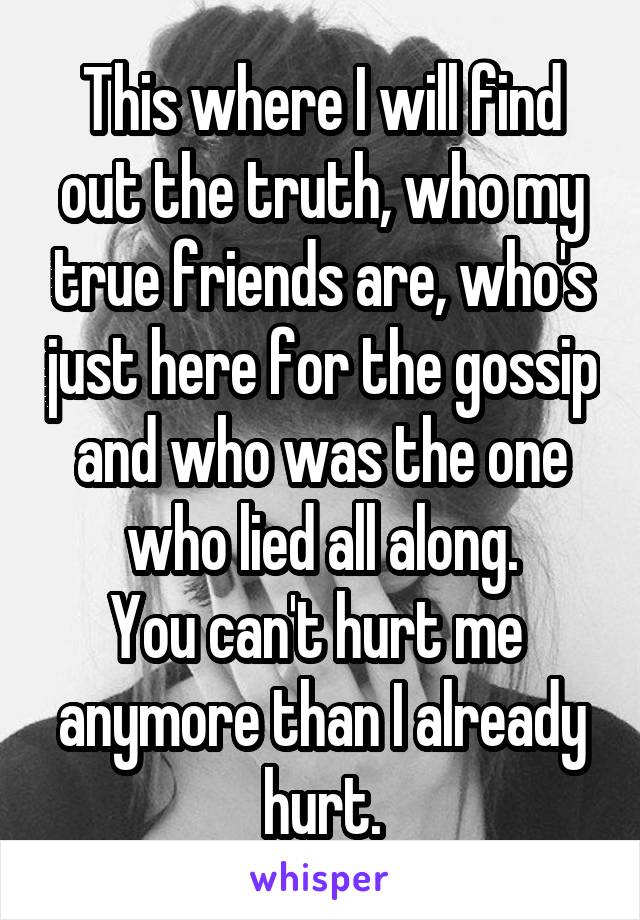 This where I will find out the truth, who my true friends are, who's just here for the gossip and who was the one who lied all along.
You can't hurt me 
anymore than I already hurt.