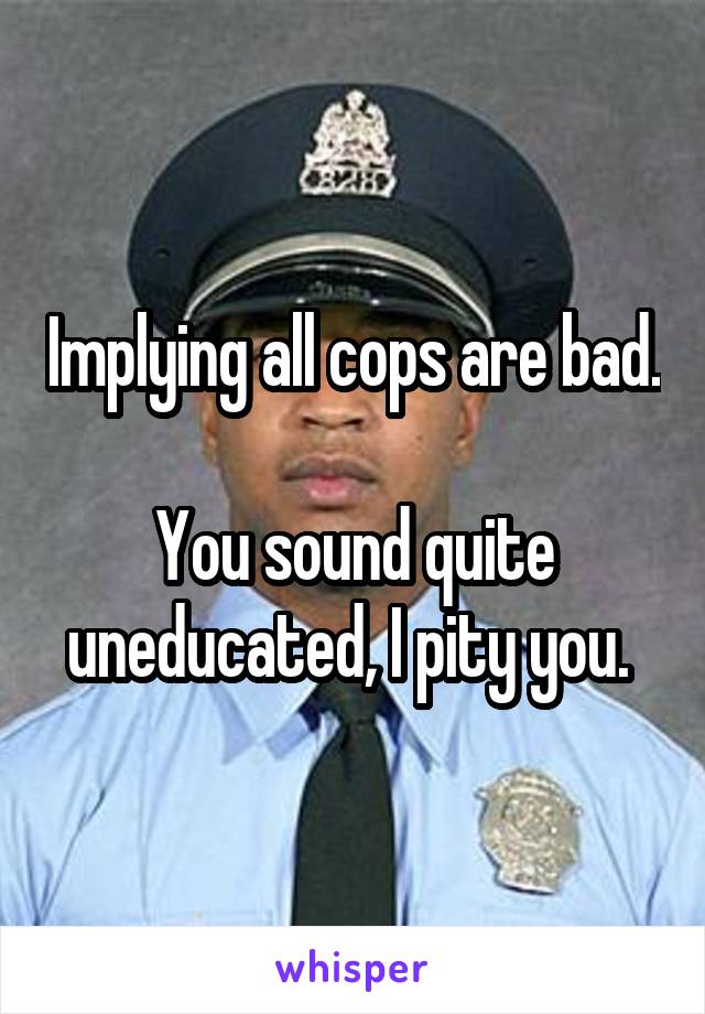 Implying all cops are bad.

You sound quite uneducated, I pity you. 