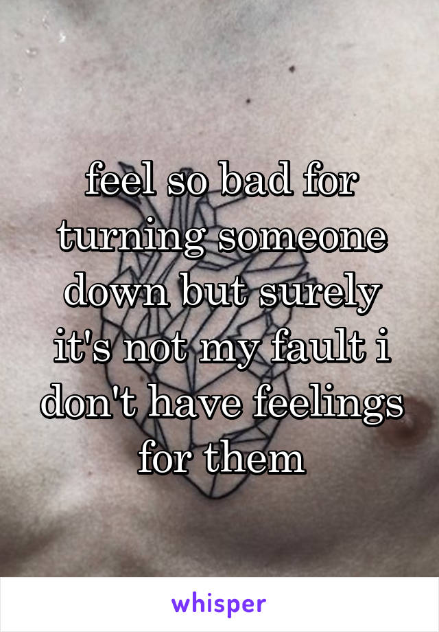 feel so bad for turning someone down but surely it's not my fault i don't have feelings for them