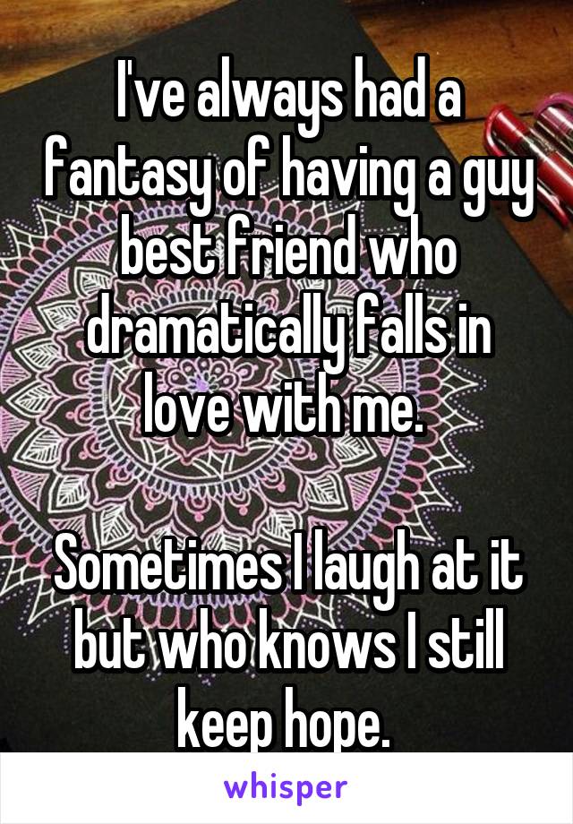 I've always had a fantasy of having a guy best friend who dramatically falls in love with me. 

Sometimes I laugh at it but who knows I still keep hope. 