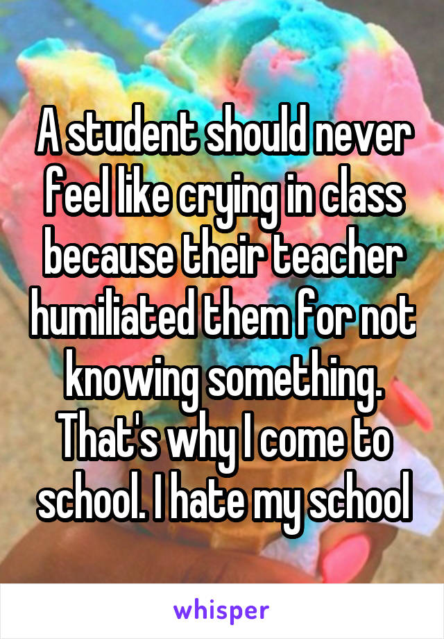 A student should never feel like crying in class because their teacher humiliated them for not knowing something. That's why I come to school. I hate my school