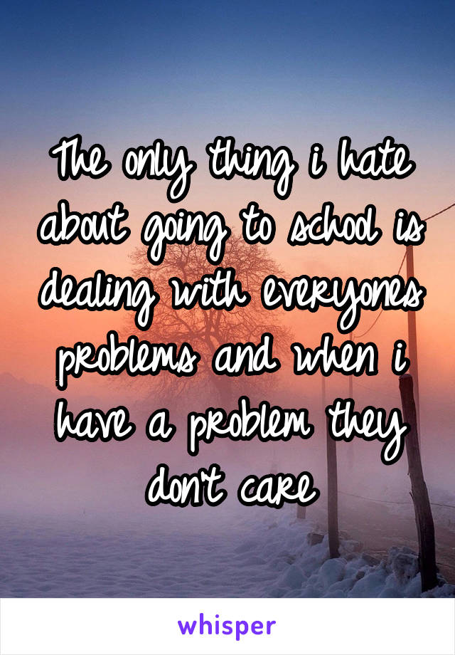 The only thing i hate about going to school is dealing with everyones problems and when i have a problem they don't care