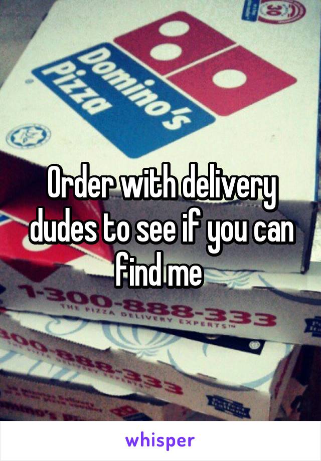 Order with delivery dudes to see if you can find me 