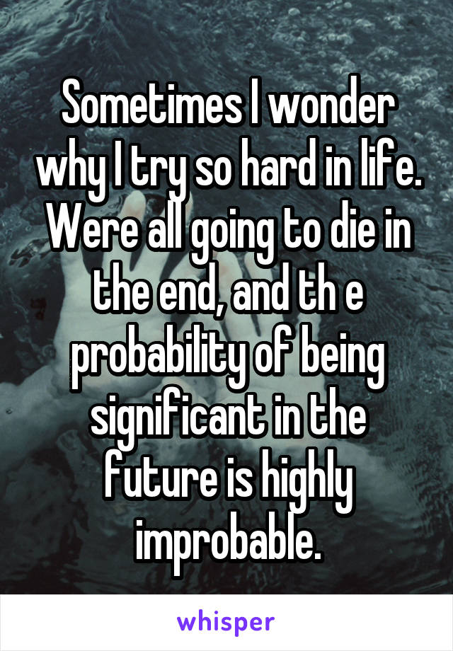 Sometimes I wonder why I try so hard in life. Were all going to die in the end, and th e probability of being significant in the future is highly improbable.