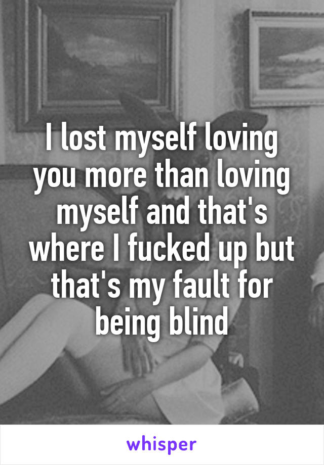 I lost myself loving you more than loving myself and that's where I fucked up but that's my fault for being blind