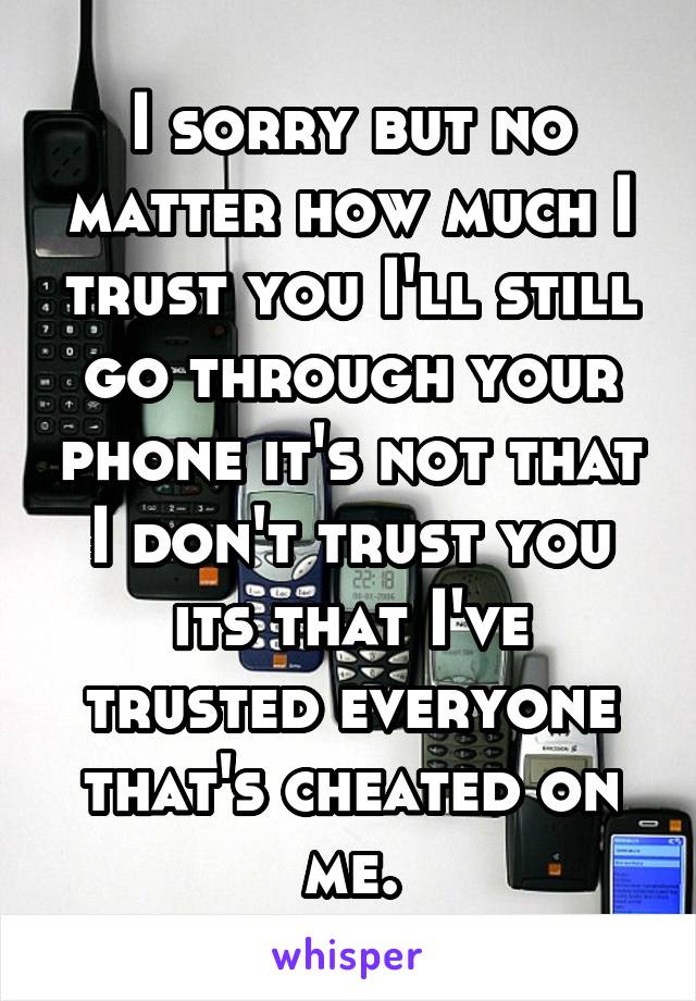 I sorry but no matter how much I trust you I'll still go through your phone it's not that I don't trust you its that I've trusted everyone that's cheated on me.