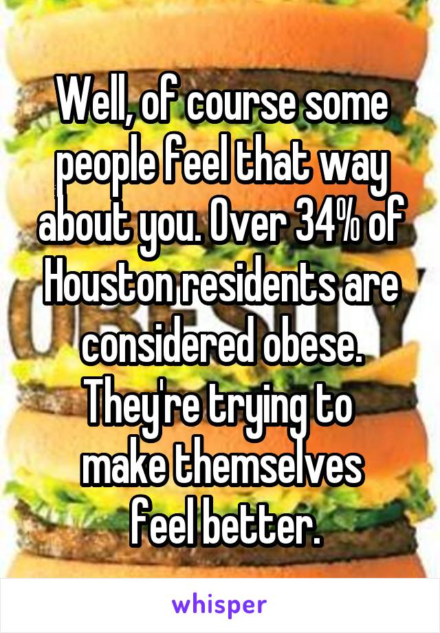 Well, of course some people feel that way about you. Over 34% of Houston residents are considered obese. They're trying to 
make themselves
 feel better.