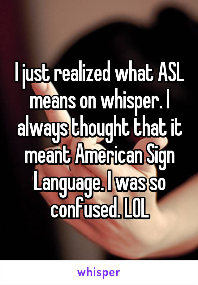 I just realized what ASL means on whisper. I always thought that it meant American Sign Language. I was so confused. LOL