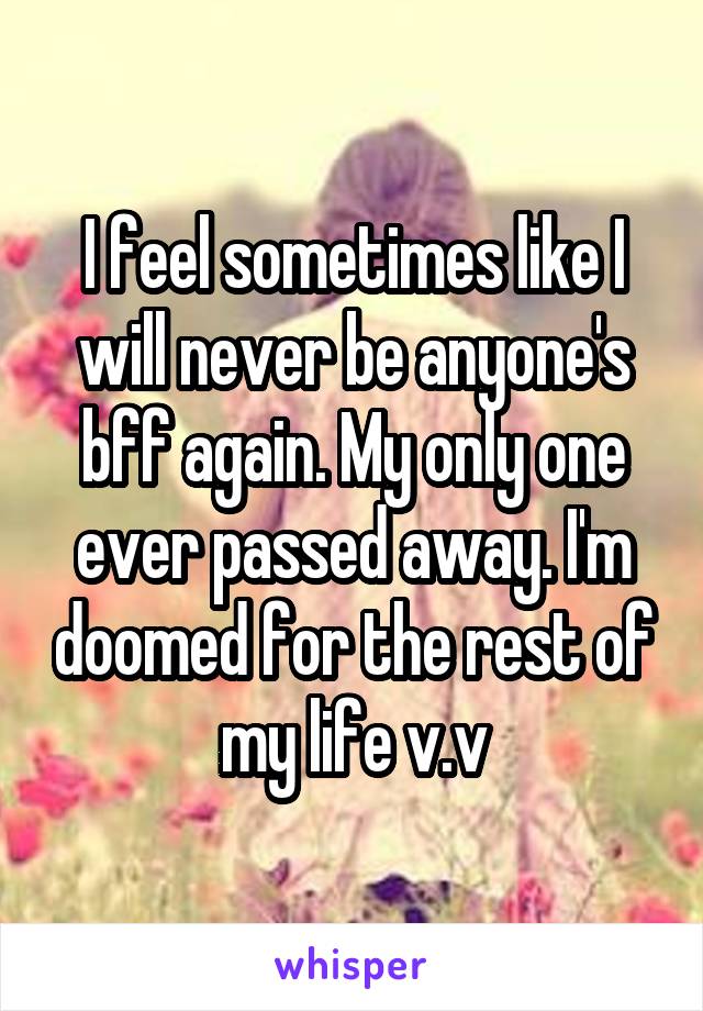 I feel sometimes like I will never be anyone's bff again. My only one ever passed away. I'm doomed for the rest of my life v.v