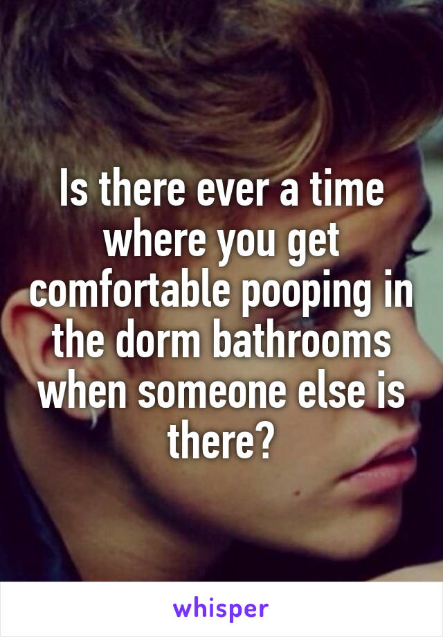 Is there ever a time where you get comfortable pooping in the dorm bathrooms when someone else is there?