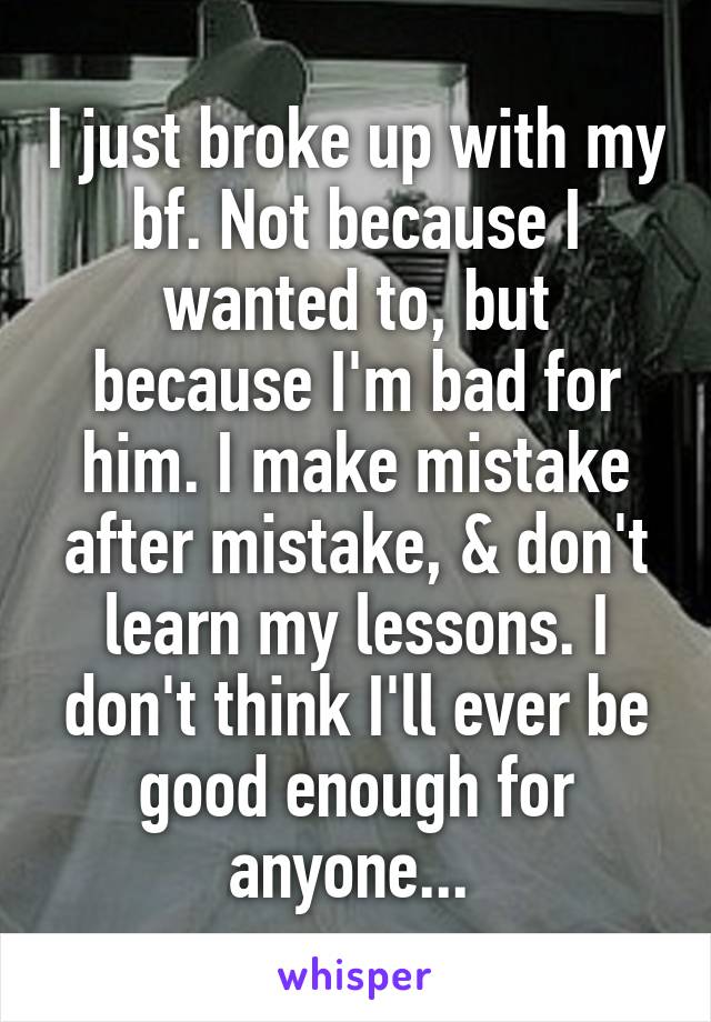 I just broke up with my bf. Not because I wanted to, but because I'm bad for him. I make mistake after mistake, & don't learn my lessons. I don't think I'll ever be good enough for anyone... 